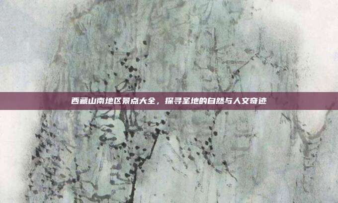 西藏山南地区景点大全，探寻圣地的自然与人文奇迹