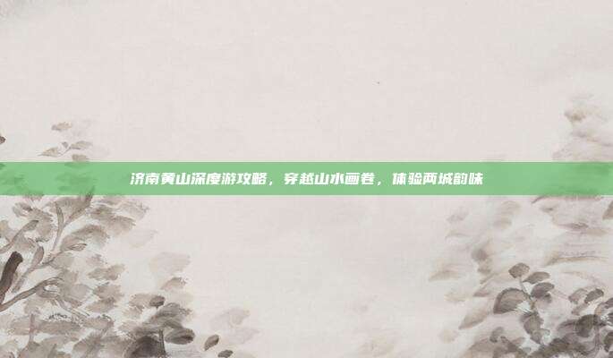 济南黄山深度游攻略，穿越山水画卷，体验两城韵味