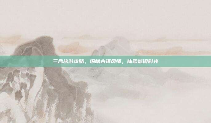 三合旅游攻略，探秘古镇风情，体验悠闲时光