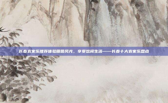 长春农家乐推荐体验田园风光，享受悠闲生活——长春十大农家乐盘点