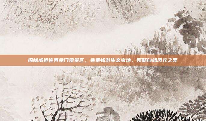探秘威远连界免门票景区，免费畅游生态宝地，领略自然风光之美