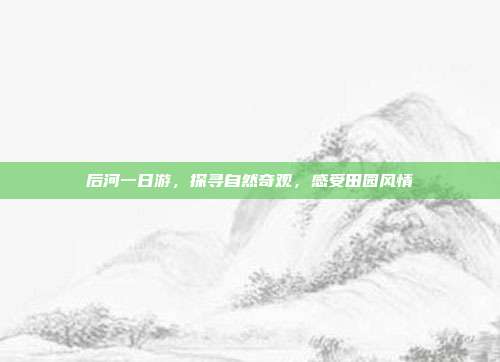 后河一日游，探寻自然奇观，感受田园风情