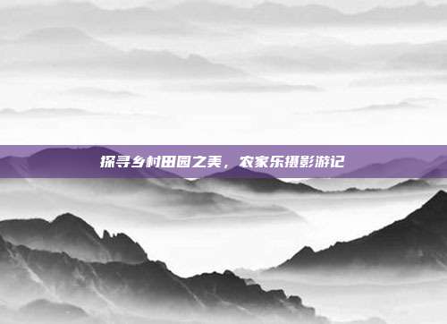 探寻乡村田园之美，农家乐摄影游记