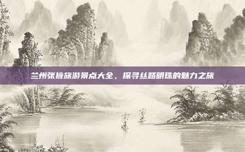 兰州张掖旅游景点大全，探寻丝路明珠的魅力之旅