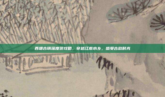 西塘古镇深度游攻略，穿越江南水乡，感受古韵时光