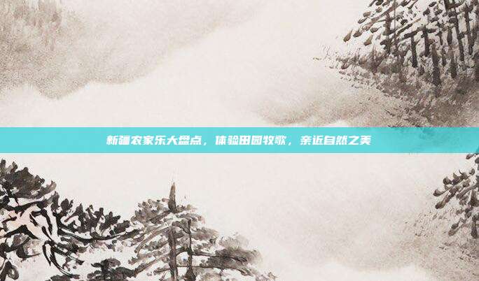 新疆农家乐大盘点，体验田园牧歌，亲近自然之美
