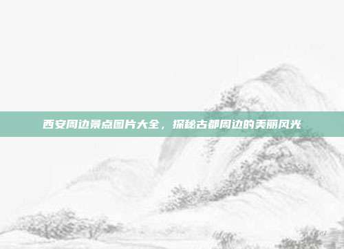 西安周边景点图片大全，探秘古都周边的美丽风光