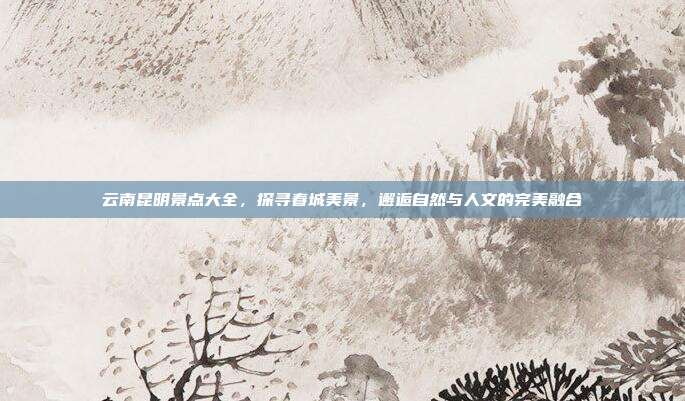 云南昆明景点大全，探寻春城美景，邂逅自然与人文的完美融合