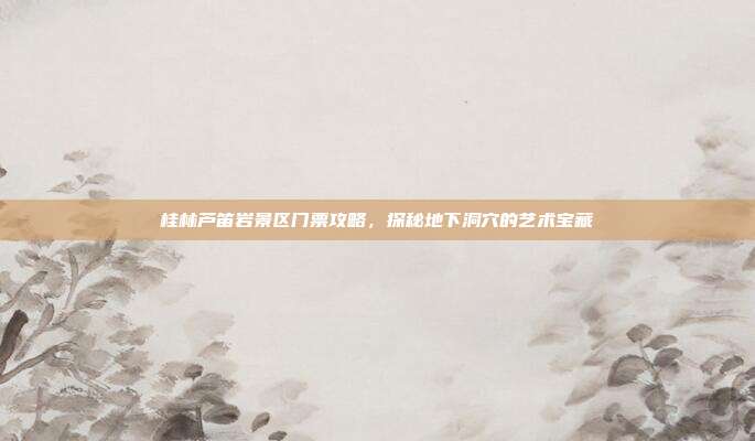 桂林芦笛岩景区门票攻略，探秘地下洞穴的艺术宝藏
