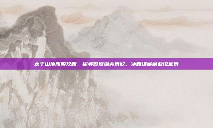 太平山顶旅游攻略，探寻香港绝美景致，领略维多利亚港全景