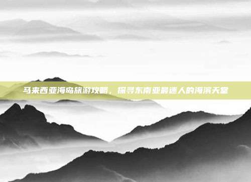 马来西亚海岛旅游攻略，探寻东南亚最迷人的海滨天堂