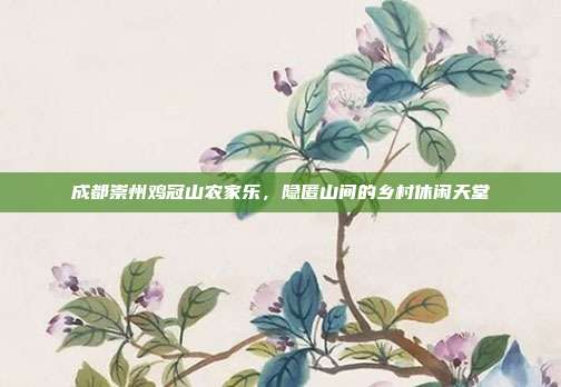 成都崇州鸡冠山农家乐，隐匿山间的乡村休闲天堂