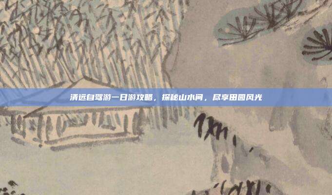 清远自驾游一日游攻略，探秘山水间，尽享田园风光