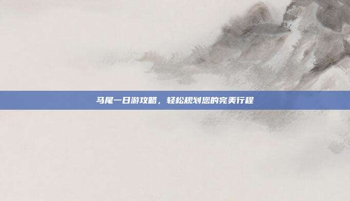 马尾一日游攻略，轻松规划您的完美行程