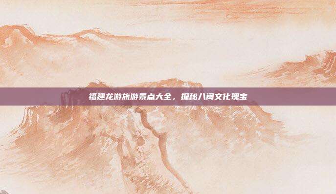 福建龙游旅游景点大全，探秘八闽文化瑰宝