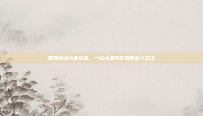 香港景点大全地图，一站式探索香港的魅力之地