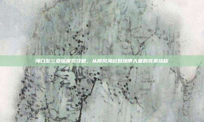 海口至三亚深度游攻略，从椰风海韵到热带天堂的完美旅程