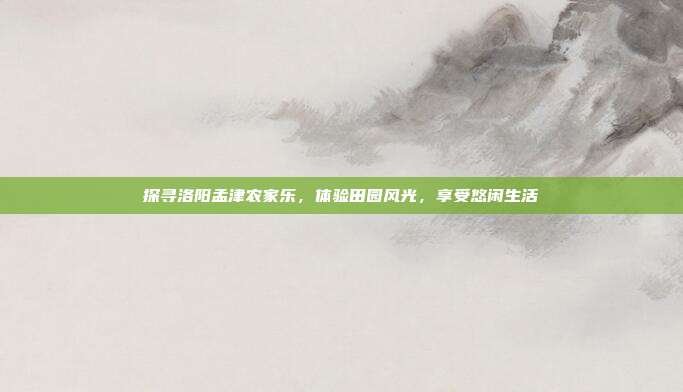 探寻洛阳孟津农家乐，体验田园风光，享受悠闲生活
