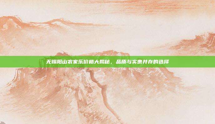 无锡阳山农家乐价格大揭秘，品质与实惠并存的选择
