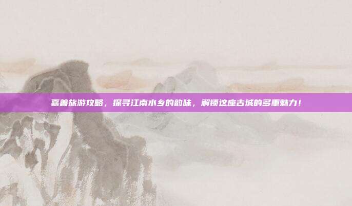 嘉善旅游攻略，探寻江南水乡的韵味，解锁这座古城的多重魅力！