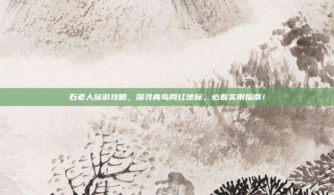 石老人旅游攻略，探寻青岛网红地标，必看实用指南！