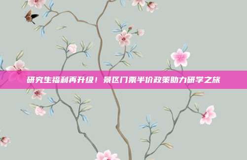 研究生福利再升级！景区门票半价政策助力研学之旅