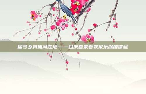 探寻乡村休闲胜地——合庆喜来春农家乐深度体验