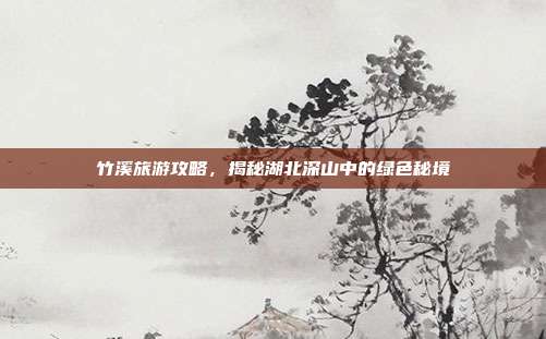 竹溪旅游攻略，揭秘湖北深山中的绿色秘境