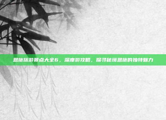 恩施旅游景点大全6，深度游攻略，探寻秘境恩施的独特魅力