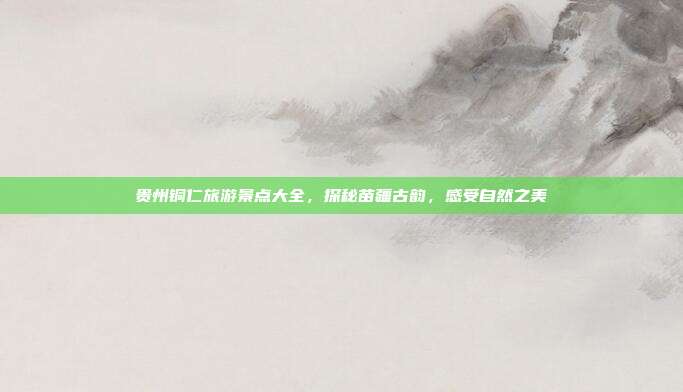 贵州铜仁旅游景点大全，探秘苗疆古韵，感受自然之美