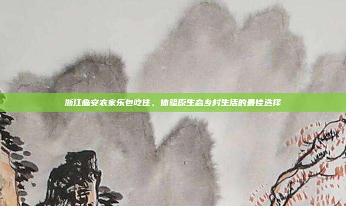 浙江临安农家乐包吃住，体验原生态乡村生活的最佳选择