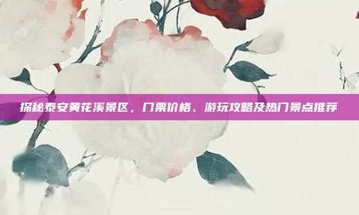 探秘泰安黄花溪景区，门票价格、游玩攻略及热门景点推荐
