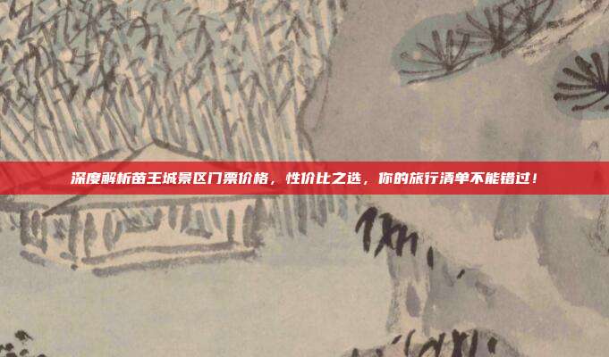 深度解析苗王城景区门票价格，性价比之选，你的旅行清单不能错过！
