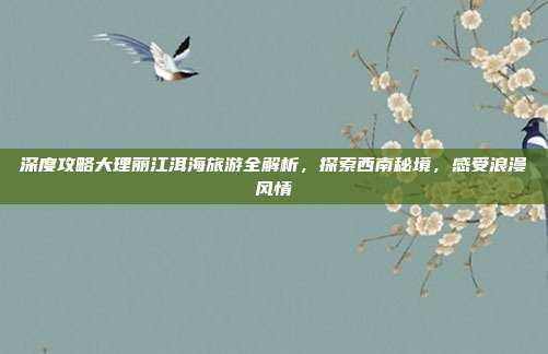 深度攻略大理丽江洱海旅游全解析，探索西南秘境，感受浪漫风情