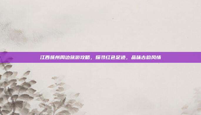江西抚州周边旅游攻略，探寻红色足迹，品味古韵风情