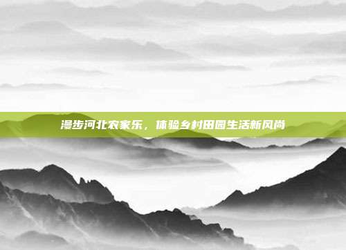 漫步河北农家乐，体验乡村田园生活新风尚