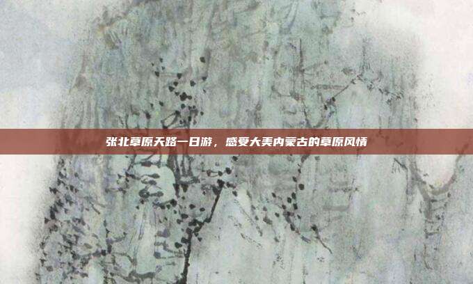 张北草原天路一日游，感受大美内蒙古的草原风情