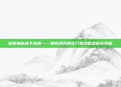 探索神秘地下奇观——黄岩洞风景区门票攻略及游玩须知