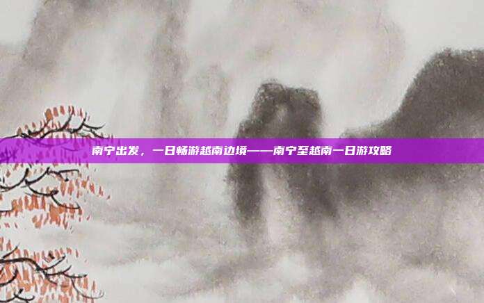 南宁出发，一日畅游越南边境——南宁至越南一日游攻略