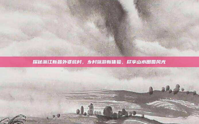 探秘浙江新昌外婆坑村，乡村旅游新体验，尽享山水田园风光