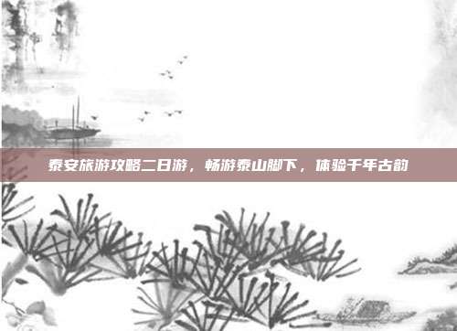 泰安旅游攻略二日游，畅游泰山脚下，体验千年古韵
