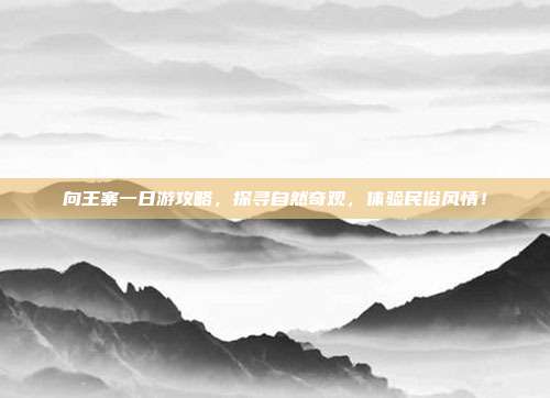 向王寨一日游攻略，探寻自然奇观，体验民俗风情！