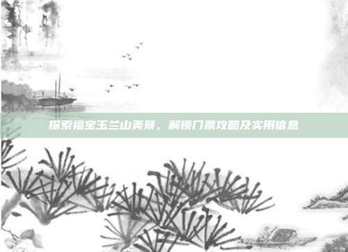 探索福宝玉兰山美景，解锁门票攻略及实用信息