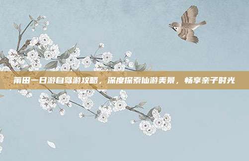 莆田一日游自驾游攻略，深度探索仙游美景，畅享亲子时光
