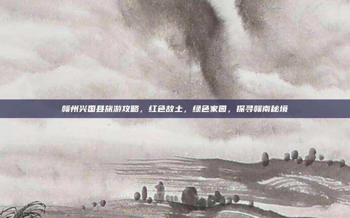 赣州兴国县旅游攻略，红色故土，绿色家园，探寻赣南秘境