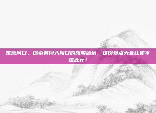 东营河口，探索黄河入海口的旅游秘境，这份景点大全让你不虚此行！