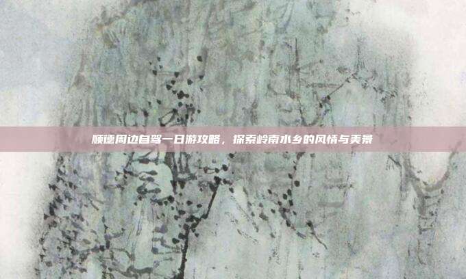 顺德周边自驾一日游攻略，探索岭南水乡的风情与美景