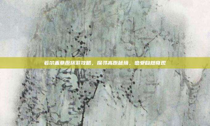 若尔盖草原旅游攻略，探寻高原秘境，感受自然奇观