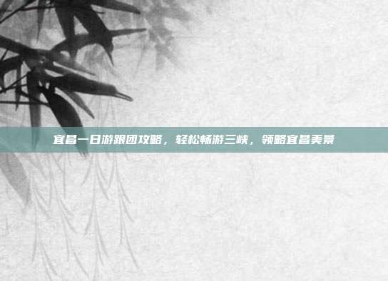 宜昌一日游跟团攻略，轻松畅游三峡，领略宜昌美景