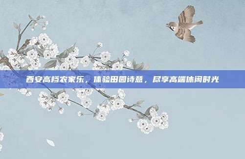西安高档农家乐，体验田园诗意，尽享高端休闲时光